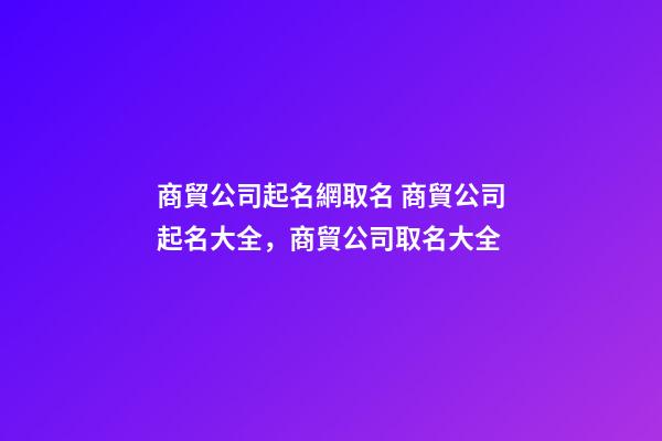 商貿公司起名網取名 商貿公司起名大全，商貿公司取名大全-第1張-公司起名-玄機派